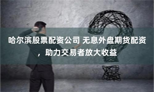 哈尔滨股票配资公司 无息外盘期货配资，助力交易者放大收益