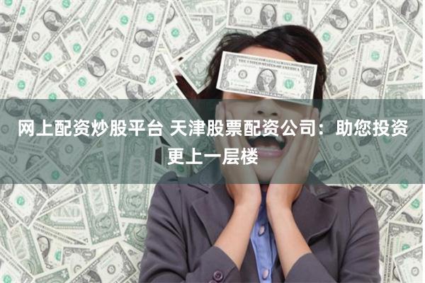 网上配资炒股平台 天津股票配资公司：助您投资更上一层楼