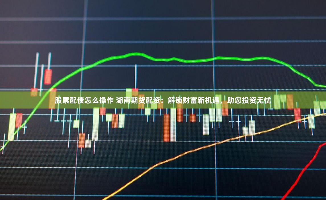 股票配债怎么操作 湖南期货配资：解锁财富新机遇，助您投资无忧