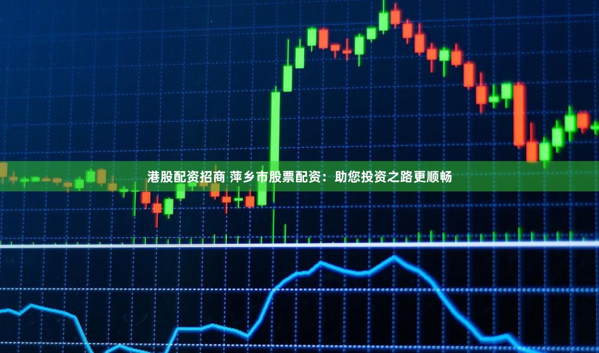 港股配资招商 萍乡市股票配资：助您投资之路更顺畅