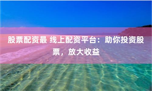 股票配资最 线上配资平台：助你投资股票，放大收益