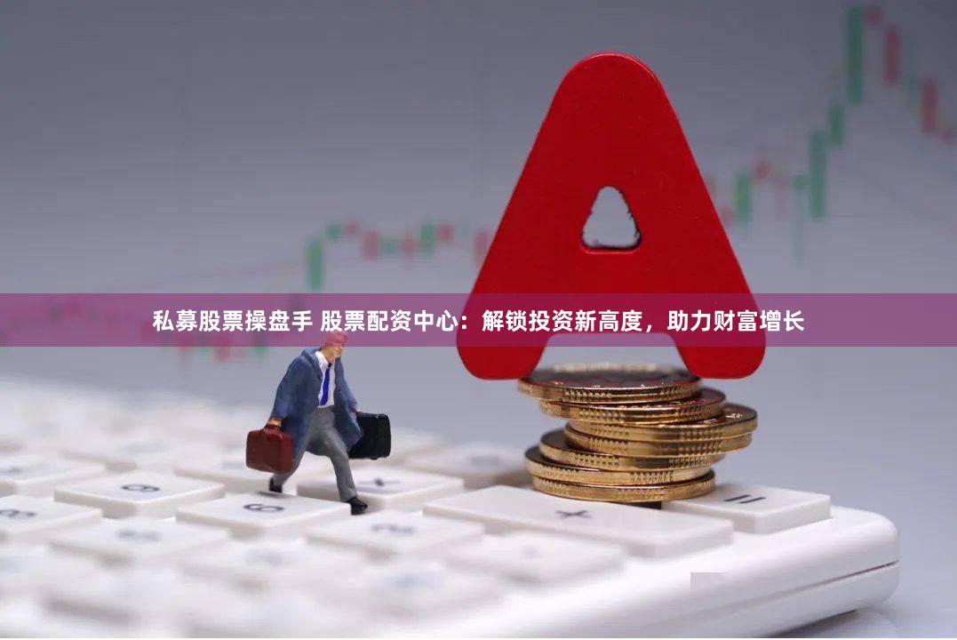 私募股票操盘手 股票配资中心：解锁投资新高度，助力财富增长
