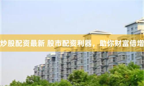 炒股配资最新 股市配资利器，助你财富倍增