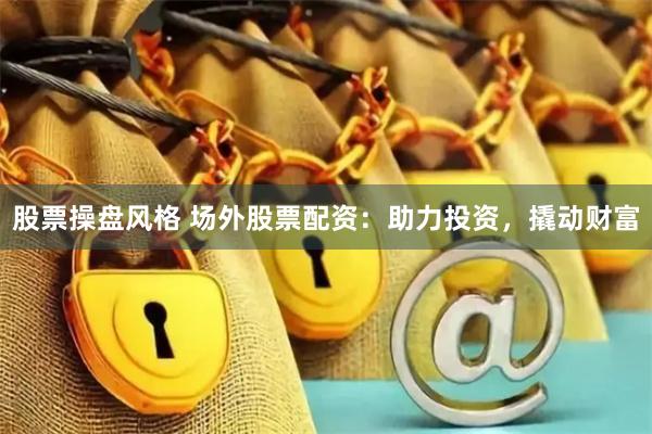 股票操盘风格 场外股票配资：助力投资，撬动财富