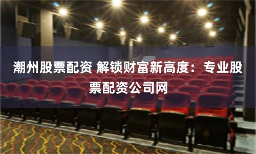 潮州股票配资 解锁财富新高度：专业股票配资公司网