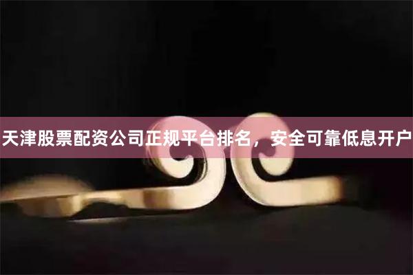 天津股票配资公司正规平台排名，安全可靠低息开户