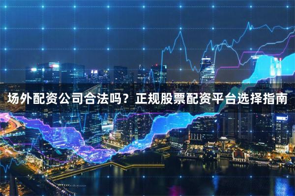 场外配资公司合法吗？正规股票配资平台选择指南