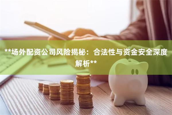 **场外配资公司风险揭秘：合法性与资金安全深度解析**
