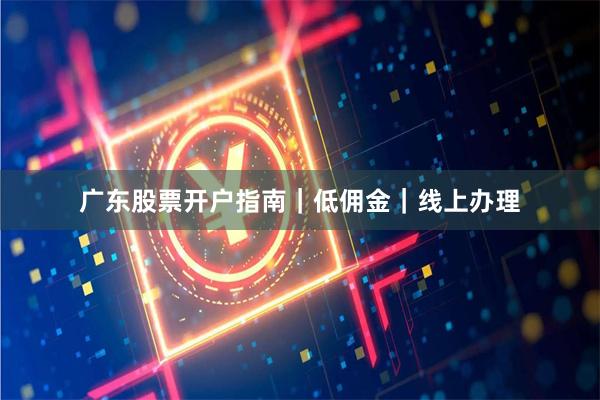 广东股票开户指南｜低佣金｜线上办理